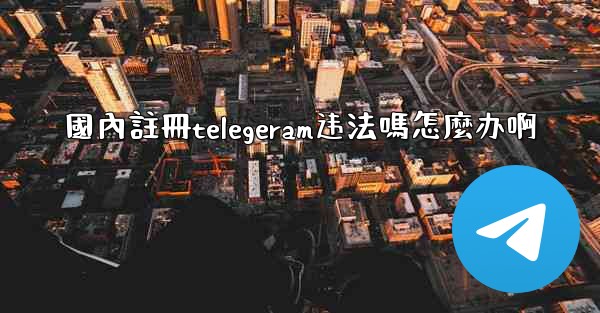 <b>國內註冊telegeram违法嗎怎麼办啊</b>